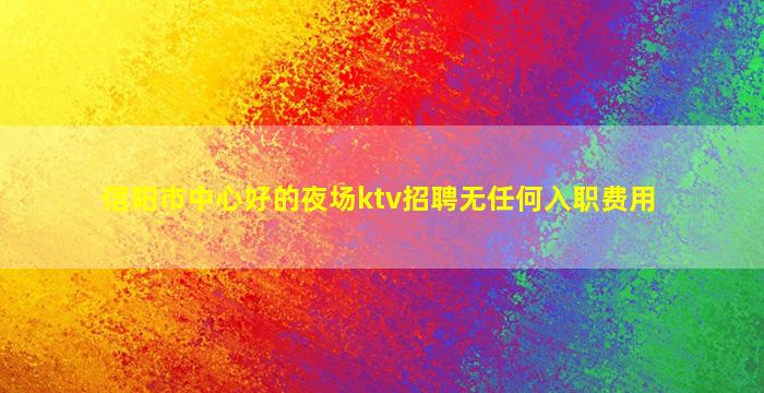 信阳市中心好的夜场ktv招聘无任何入职费用